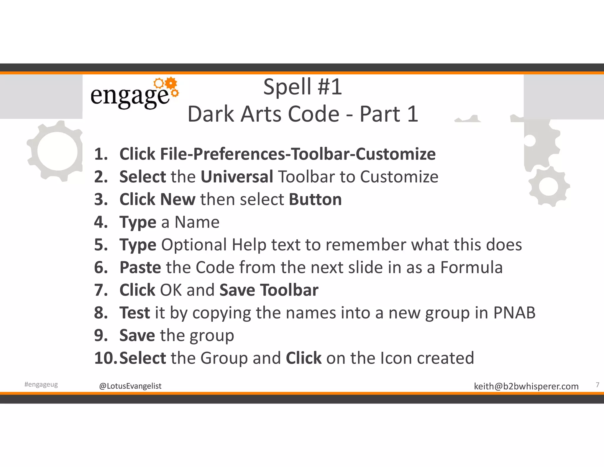 @LotusEvangelist keith@b2bwhisperer.com@LotusEvangelist
Spell #1
Dark Arts Code - Part 1
7#engageug
1. Click File-Preferences-Toolbar-Customize
2. Select the Universal Toolbar to Customize
3. Click New then select Button
4. Type a Name
5. Type Optional Help text to remember what this does
6. Paste the Code from the next slide in as a Formula
7. Click OK and Save Toolbar
8. Test it by copying the names into a new group in PNAB
9. Save the group
10.Select the Group and Click on the Icon created
 