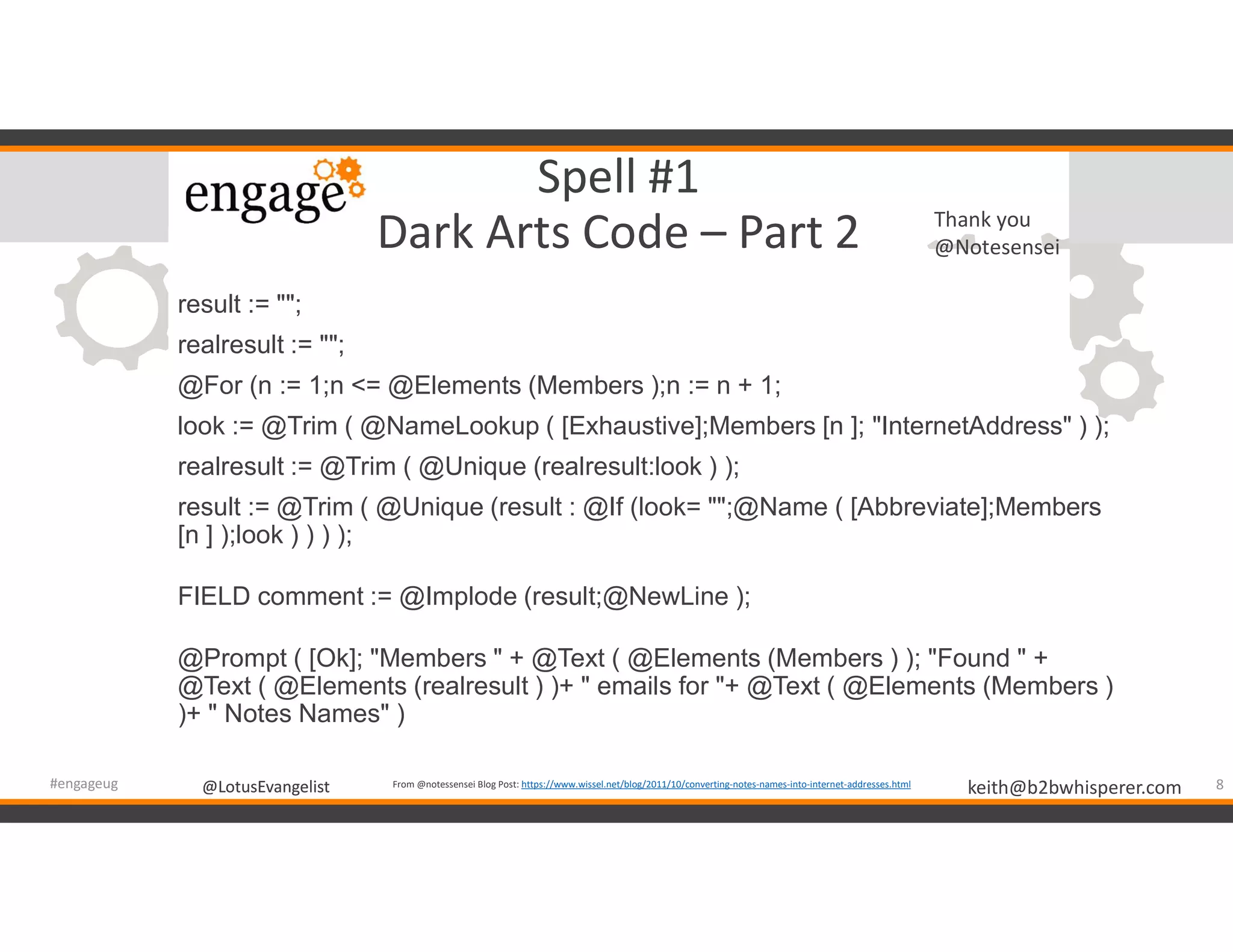 @LotusEvangelist keith@b2bwhisperer.com@LotusEvangelist
Spell #1
Dark Arts Code – Part 2
result := "";
realresult := "";
@For (n := 1;n <= @Elements (Members );n := n + 1;
look := @Trim ( @NameLookup ( [Exhaustive];Members [n ]; "InternetAddress" ) );
realresult := @Trim ( @Unique (realresult:look ) );
result := @Trim ( @Unique (result : @If (look= "";@Name ( [Abbreviate];Members
[n ] );look ) ) ) );
FIELD comment := @Implode (result;@NewLine );
@Prompt ( [Ok]; "Members " + @Text ( @Elements (Members ) ); "Found " +
@Text ( @Elements (realresult ) )+ " emails for "+ @Text ( @Elements (Members )
)+ " Notes Names" )
8#engageug From @notessensei Blog Post: https://www.wissel.net/blog/2011/10/converting-notes-names-into-internet-addresses.html
Thank you
@Notesensei
 