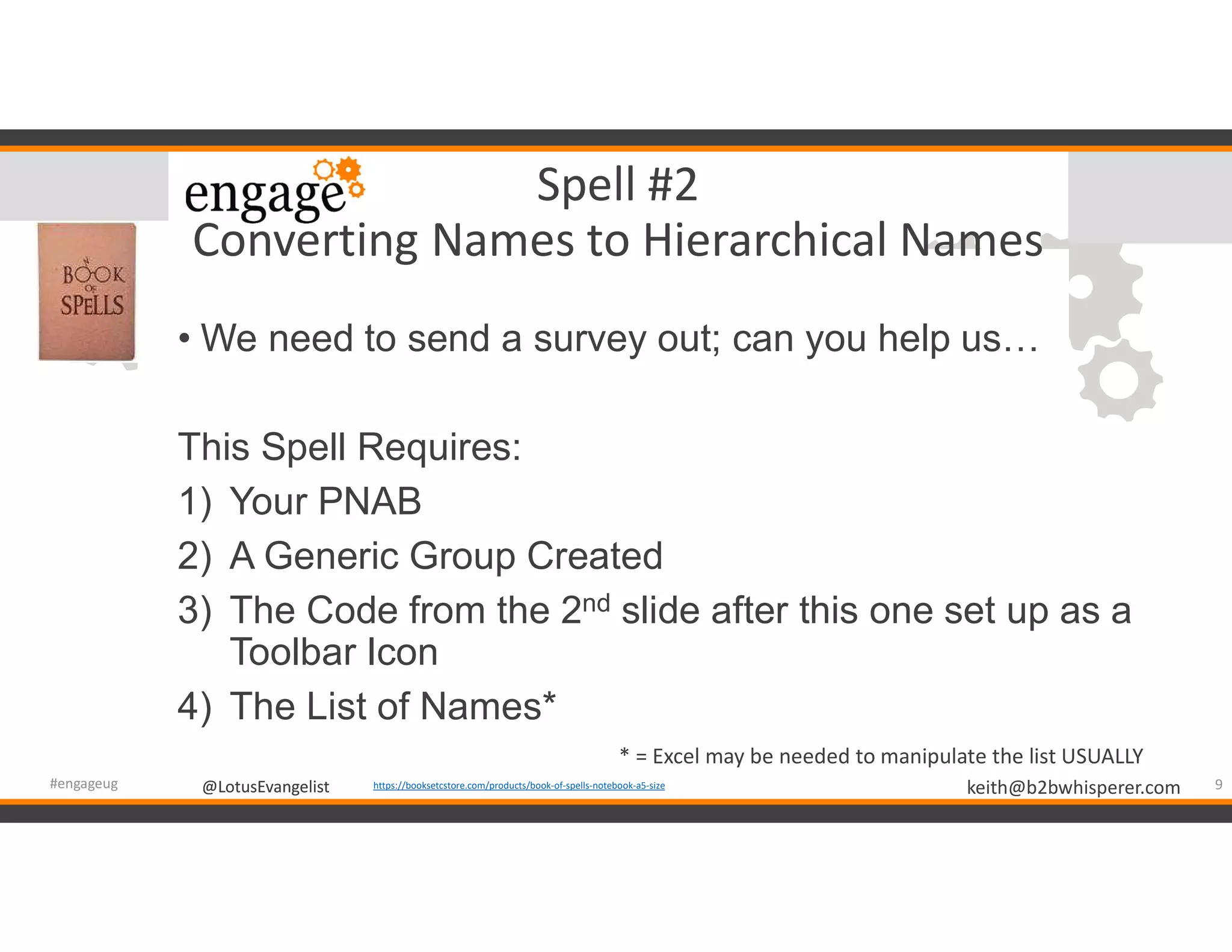 @LotusEvangelist keith@b2bwhisperer.com@LotusEvangelist
Spell #2
Converting Names to Hierarchical Names
• We need to send a survey out; can you help us…
This Spell Requires:
1) Your PNAB
2) A Generic Group Created
3) The Code from the 2nd slide after this one set up as a
Toolbar Icon
4) The List of Names*
9#engageug https://booksetcstore.com/products/book-of-spells-notebook-a5-size
* = Excel may be needed to manipulate the list USUALLY
 