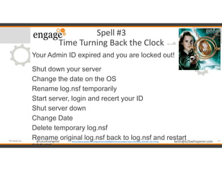 @LotusEvangelist keith@b2bwhisperer.com@LotusEvangelist
Spell #3
Time Turning Back the Clock
Your Admin ID expired and you are locked out!
Shut down your server
Change the date on the OS
Rename log.nsf temporarily
Start server, login and recert your ID
Shut server down
Change Date
Delete temporary log.nsf
Rename original log.nsf back to log.nsf and restart
server
12#engageug http://images4.fanpop.com/image/photos/22600000/hermione-granger-indian-miley-cyrus-22631667-320-479.jpg
 