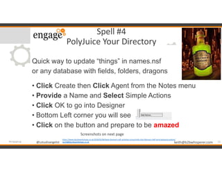 @LotusEvangelist keith@b2bwhisperer.com@LotusEvangelist
Spell #4
PolyJuice Your Directory
Quick way to update “things” in names.nsf
or any database with fields, folders, dragons
• Click Create then Click Agent from the Notes menu
• Provide a Name and Select Simple Actions
• Click OK to go into Designer
• Bottom Left corner you will see
• Click on the button and prepare to be amazed
13#engageug
https://www.dazzleworkshops.co.uk/2018/02/06/book-themed-craft-activities-stroud-kids-club-february-half-term/polyjuice-potion/
sarah@dazzleworkshops.co.uk
Screenshots on next page
 