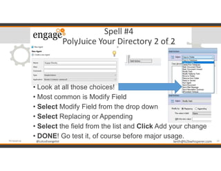@LotusEvangelist keith@b2bwhisperer.com@LotusEvangelist
Spell #4
PolyJuice Your Directory 2 of 2
• Look at all those choices!
• Most common is Modify Field
• Select Modify Field from the drop down
• Select Replacing or Appending
• Select the field from the list and Click Add your change
• DONE! Go test it, of course before major usage.
14#engageug
 