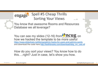 @LotusEvangelist keith@b2bwhisperer.com@LotusEvangelist
Spell #5 Cheap Thrills
Sorting Your Views
You know that awesome Rooms and Resources
Database we all leverage?
You can see my slides (12-16) from on
how we hacked the template to be more useful
https://www.slideshare.net/kbmsg/admin-hacks-for-users-and-admins-sanity
and download the code here http://keithbrooks.com/download/isbg_rnr_use.ntf
How do you sort your views? You know how to do
this….right? Just in case, let’s show you how.
15#engageug
 