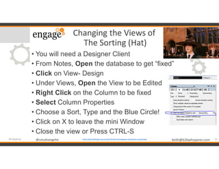 @LotusEvangelist keith@b2bwhisperer.com@LotusEvangelist
Changing the Views of
The Sorting (Hat)
• You will need a Designer Client
• From Notes, Open the database to get “fixed”
• Click on View- Design
• Under Views, Open the View to be Edited
• Right Click on the Column to be fixed
• Select Column Properties
• Choose a Sort, Type and the Blue Circle!
• Click on X to leave the mini Window
• Close the view or Press CTRL-S
16#engageug https://www.lifehacker.com.au/2017/07/why-the-hogwarts-sorting-hat-is-a-bad-idea/
 