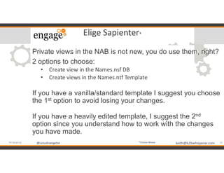 @LotusEvangelist keith@b2bwhisperer.com@LotusEvangelist
Elige Sapienter*
Private views in the NAB is not new, you do use them, right?
2 options to choose:
• Create view in the Names.nsf DB
• Create views in the Names.ntf Template
If you have a vanilla/standard template I suggest you choose
the 1st option to avoid losing your changes.
If you have a heavily edited template, I suggest the 2nd
option since you understand how to work with the changes
you have made.
18#engageug *Choose Wisely
 