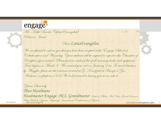 @LotusEvangelist keith@b2bwhisperer.com@LotusEvangelist
Mr. Keith Brooks (LotusEvangelist)
Rehovot, Israel
Dear LotusEvangelist,
We are pleased to inform you that you have been accepted at the Engage School of
Collaboration and Wizardry. Your students will be required to report to the Chamber of
Reception upon arrival. Please find an enclosed list of all necessary books and equipment.
Term begins on March 3t. We received your owl on January 21st. To avoid detection
by Muggles, please use the entrance located at G. Knoefzaal at Burger’s Zoo,
Arnhem, on platform1352.We look forward to having you at our school.
Yours Sincerely
Theo Heselmans
Headmaster Engage -HCL Grandmaster, Order of Merlin, First Class, Grand Sorcerer,
Chief Warlock, Supreme Mugwump, InternationalConfederationof Wizards
2#engageug
 