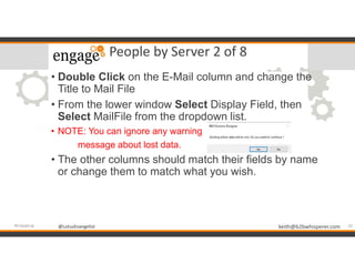@LotusEvangelist keith@b2bwhisperer.com@LotusEvangelist
People by Server 2 of 8
• Double Click on the E-Mail column and change the
Title to Mail File
• From the lower window Select Display Field, then
Select MailFile from the dropdown list.
• NOTE: You can ignore any warning
message about lost data.
• The other columns should match their fields by name
or change them to match what you wish.
20#engageug
 