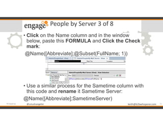 @LotusEvangelist keith@b2bwhisperer.com@LotusEvangelist
People by Server 3 of 8
• Click on the Name column and in the window
below, paste this FORMULA and Click the Check
mark:
@Name([Abbreviate];@Subset(FullName; 1))
• Use a similar process for the Sametime column with
this code and rename it Sametime Server:
@Name([Abbreviate];SametimeServer)
21#engageug
 