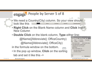 @LotusEvangelist keith@b2bwhisperer.com@LotusEvangelist
People by Server 5 of 8
• We need a Country(City) column. So your view should
look like this
• Right Click on the Blank Name column and Click Insert
New Column
• Double Click on the blank column, Type either line:
@Name([Abbreviate]; OfficeCountry)
@Name([Abbreviate]; OfficeCity)
in the formula window on the bottom.
• In the pop up window, Click on the sorting
tab and set it like this ->
23#engageug
 