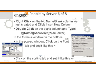 @LotusEvangelist keith@b2bwhisperer.com@LotusEvangelist
People by Server 6 of 8
24#engageug
• Right Click on the No Name/Blank column we
just created and Click Insert New Column
• Double Click on the blank column and Type:
@Name([Abbreviate];MailServer)
in the formula window on the bottom.
• In the pop-up window, Click on the Font
• tab and set it like this <-
• Click on the sorting tab and set it like this ->
 