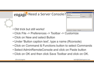 @LotusEvangelist keith@b2bwhisperer.com@LotusEvangelist
Need a Server Console?
• Old trick but still works!
• Click File -> Preferences -> Toolbar -> Customize
• Click on New and select Button
• Under 'Button caption text', type a name (Rconsole)
• Click on Command & Functions button to select Commands
• Select AdminRemoteConsole and click on Paste button
• Click on OK and then click Save Toolbar and click on OK.
 