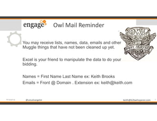 @LotusEvangelist keith@b2bwhisperer.com@LotusEvangelist
Owl Mail Reminder
You may receive lists, names, data, emails and other
Muggle things that have not been cleaned up yet.
Excel is your friend to manipulate the data to do your
bidding.
Names = First Name Last Name ex: Keith Brooks
Emails = Front @ Domain . Extension ex: keith@keith.com
5#engageug
 