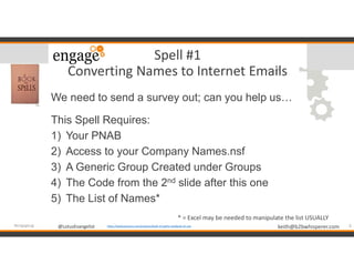 @LotusEvangelist keith@b2bwhisperer.com@LotusEvangelist
Spell #1
Converting Names to Internet Emails
We need to send a survey out; can you help us…
This Spell Requires:
1) Your PNAB
2) Access to your Company Names.nsf
3) A Generic Group Created under Groups
4) The Code from the 2nd slide after this one
5) The List of Names*
6#engageug https://booksetcstore.com/products/book-of-spells-notebook-a5-size
* = Excel may be needed to manipulate the list USUALLY
 