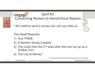 @LotusEvangelist keith@b2bwhisperer.com@LotusEvangelist
Spell #2
Converting Names to Hierarchical Names
• We need to send a survey out; can you help us…
This Spell Requires:
1) Your PNAB
2) A Generic Group Created
3) The Code from the 2nd slide after this one set up as a
Toolbar Icon
4) The List of Names*
9#engageug https://booksetcstore.com/products/book-of-spells-notebook-a5-size
* = Excel may be needed to manipulate the list USUALLY
 