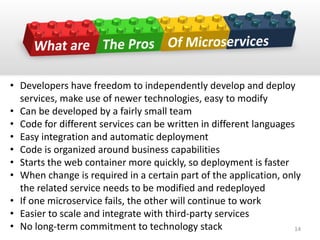 • Developers have freedom to independently develop and deploy
services, make use of newer technologies, easy to modify
• Can be developed by a fairly small team
• Code for different services can be written in different languages
• Easy integration and automatic deployment
• Code is organized around business capabilities
• Starts the web container more quickly, so deployment is faster
• When change is required in a certain part of the application, only
the related service needs to be modified and redeployed
• If one microservice fails, the other will continue to work
• Easier to scale and integrate with third-party services
• No long-term commitment to technology stack 14
 