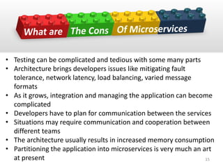 • Testing can be complicated and tedious with some many parts
• Architecture brings developers issues like mitigating fault
tolerance, network latency, load balancing, varied message
formats
• As it grows, integration and managing the application can become
complicated
• Developers have to plan for communication between the services
• Situations may require communication and cooperation between
different teams
• The architecture usually results in increased memory consumption
• Partitioning the application into microservices is very much an art
at present 15
 