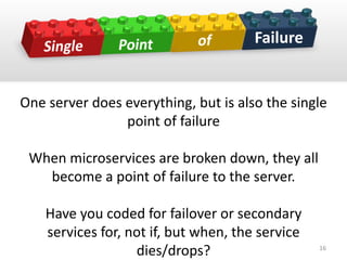 One server does everything, but is also the single
point of failure
When microservices are broken down, they all
become a point of failure to the server.
Have you coded for failover or secondary
services for, not if, but when, the service
dies/drops?
Failure
16
 