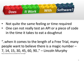 • Not quite the same feeling or time required
• One can not really test an API or a piece of code
in the time it takes to eat a doughnut
“..when it comes to the length of a Free Trial, many
people want to believe there is a magic number –
7, 14, 15, 30, 45, 60, 90..” – Lincoln Murphy
https://sixteenventures.com/ideal-free-trial-length
6
 