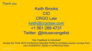 © 2019 Copyright CRGO and Keith Brooks
Thank you
11
Think 2018 / DOC ID / Month XX, 2018
/ © 2018 IBM Corporation
Keith Brooks
CIO
CRGO Law
keith@crgolaw.com
+1 561 289 4731
Twitter: @lotusevangelist
Your Feedback is Important!
Access the Think 2019 Conference Attendee Portal to complete session surveys from
your smartphone, laptop or conference kiosk.
 