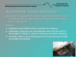 A Community Council Opportunity… Advocate for support of invasive species monitoring and a funding plan for the removal of species when they are 1 st  identified! Issues:  programs have limited funds to monitor for invasives eradication programs are most effective when the foot print of the invader is small (i.e. prior to it being an economic stressor) currently, there is not a funding source for the removal of small out breaks of invasives 