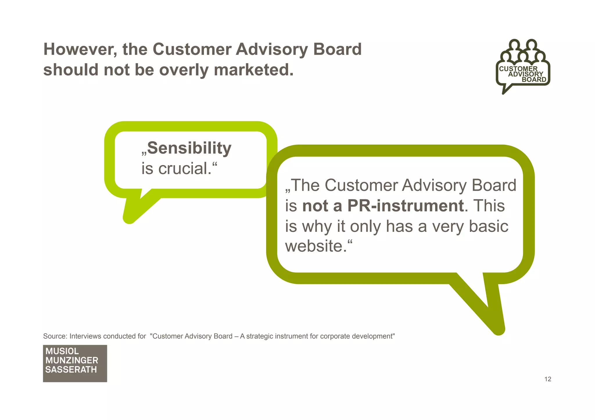 However, the Customer Advisory Board
should not be overly marketed.



                              „Sensibility
                              is crucial.“
                                                                          „The Customer Advisory Board
                                                                          is not a PR-instrument. This
                                                                          is why it only has a very basic
                                                                          website.“




Source: Interviews conducted for "Customer Advisory Board – A strategic instrument for corporate development"




                                                                                                                12
 