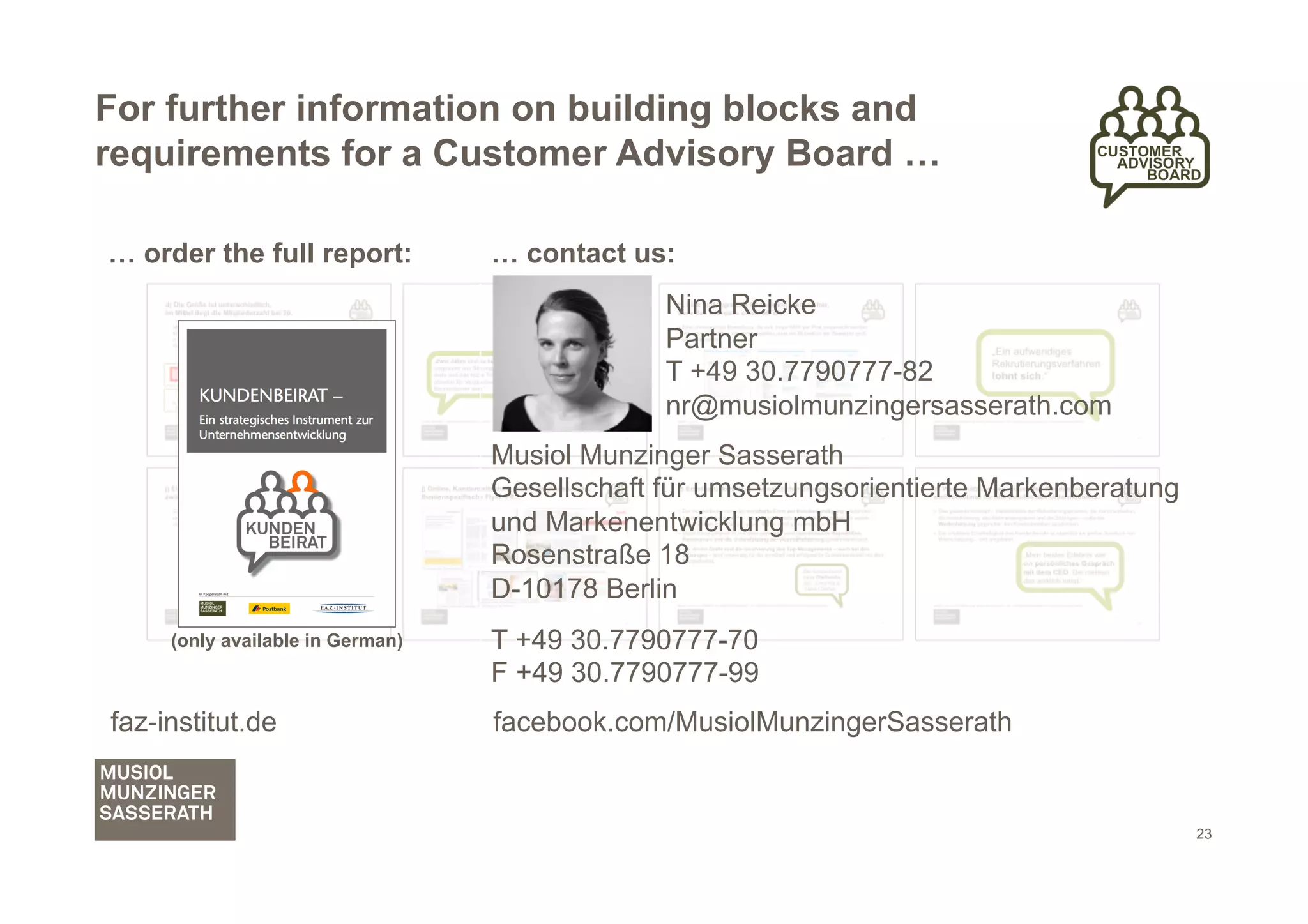 For further information on building blocks and
requirements for a Customer Advisory Board …

… order the full report:          … contact us:
                                               Nina Reicke
                                               Partner
                                               T +49 30.7790777-82
                                               nr@musiolmunzingersasserath.com
                                  Musiol Munzinger Sasserath
                                  Gesellschaft für umsetzungsorientierte Markenberatung
                                  und Markenentwicklung mbH
                                  Rosenstraße 18
                                  D-10178 Berlin
     (only available in German)   T +49 30.7790777-70
                                  F +49 30.7790777-99
faz-institut.de                   facebook.com/MusiolMunzingerSasserath


                                                                                          23
 