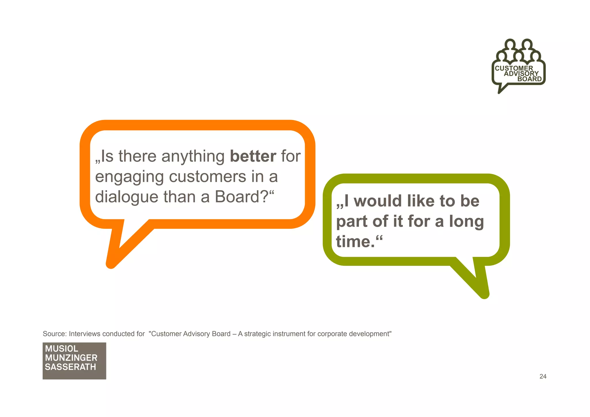 „Is there anything better for
                engaging customers in a
                dialogue than a Board?“                                                    „I would like to be
                                                                                           part of it for a long
                                                                                           time.“




Source: Interviews conducted for "Customer Advisory Board – A strategic instrument for corporate development"




                                                                                                                   24
 