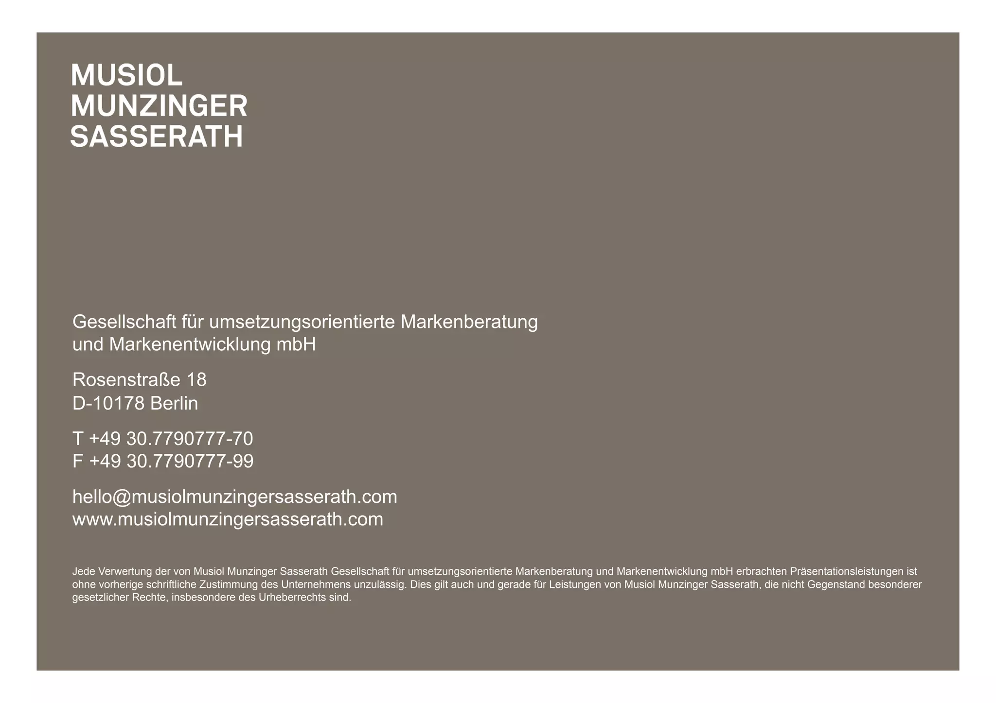 Gesellschaft für umsetzungsorientierte Markenberatung
und Markenentwicklung mbH
Rosenstraße 18
D-10178 Berlin
T +49 30.7790777-70
F +49 30.7790777-99
hello@musiolmunzingersasserath.com
www.musiolmunzingersasserath.com

Jede Verwertung der von Musiol Munzinger Sasserath Gesellschaft für umsetzungsorientierte Markenberatung und Markenentwicklung mbH erbrachten Präsentationsleistungen ist
ohne vorherige schriftliche Zustimmung des Unternehmens unzulässig. Dies gilt auch und gerade für Leistungen von Musiol Munzinger Sasserath, die nicht Gegenstand besonderer
gesetzlicher Rechte, insbesondere des Urheberrechts sind.
 