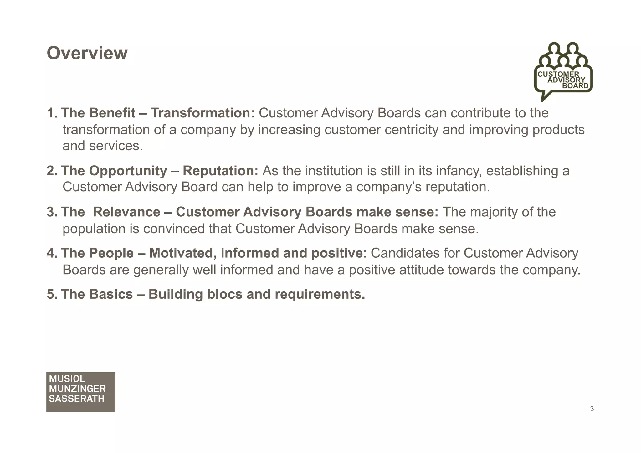 Overview


1.  The Benefit – Transformation: Customer Advisory Boards can contribute to the
    transformation of a company by increasing customer centricity and improving products
    and services.
2.  The Opportunity – Reputation: As the institution is still in its infancy, establishing a
    Customer Advisory Board can help to improve a company’s reputation.
3.  The Relevance – Customer Advisory Boards make sense: The majority of the
    population is convinced that Customer Advisory Boards make sense.
4.  The People – Motivated, informed and positive: Candidates for Customer Advisory
    Boards are generally well informed and have a positive attitude towards the company.
5.  The Basics – Building blocs and requirements.




                                                                                               3
 