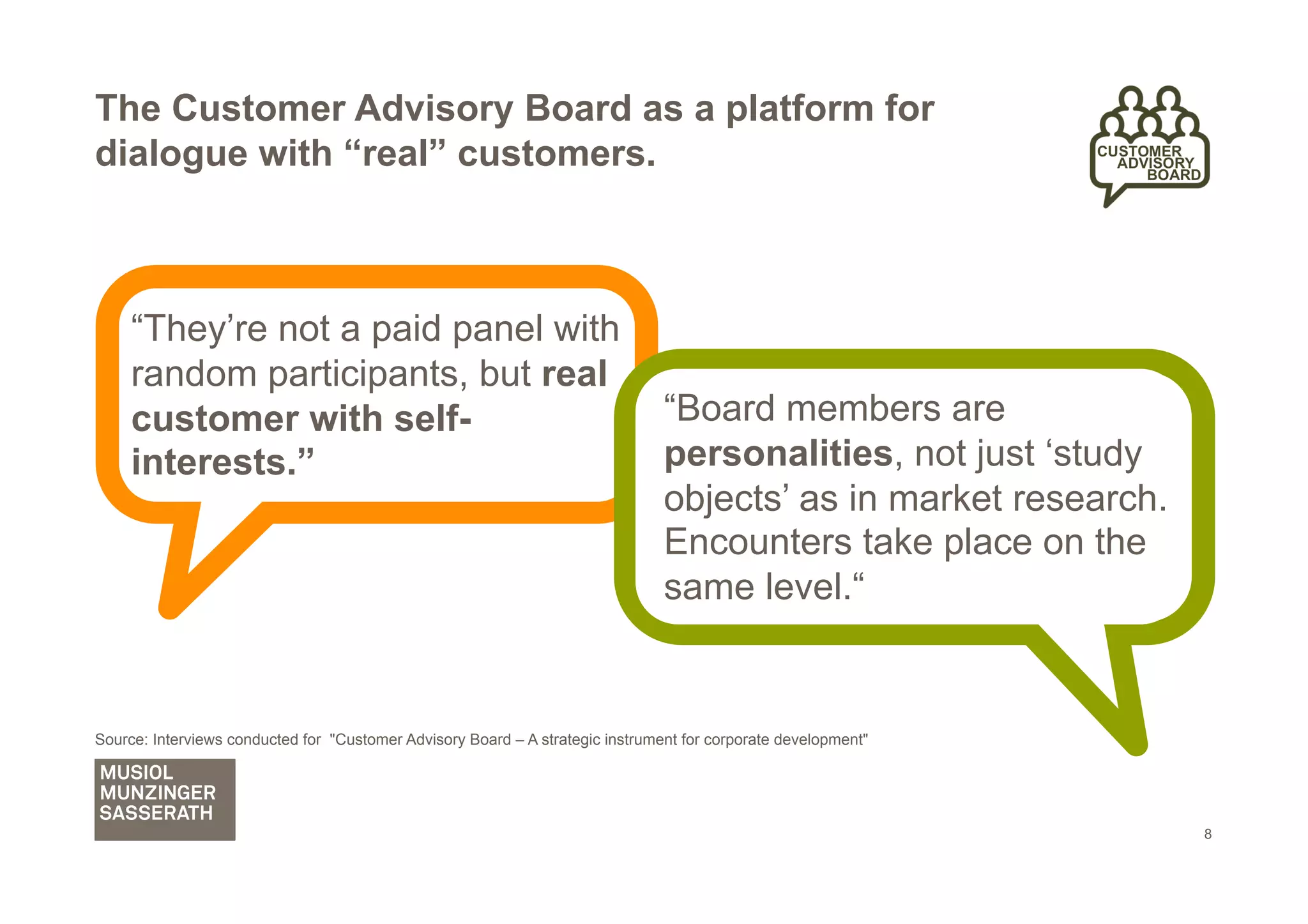 The Customer Advisory Board as a platform for
dialogue with “real” customers.



     “They’re not a paid panel with
     random participants, but real
     customer with self-                                                        “Board members are
     interests.”                                                                personalities, not just ‘study
                                                                                objects’ as in market research.
                                                                                Encounters take place on the
                                                                                same level.“


Source: Interviews conducted for "Customer Advisory Board – A strategic instrument for corporate development"




                                                                                                                  8
 