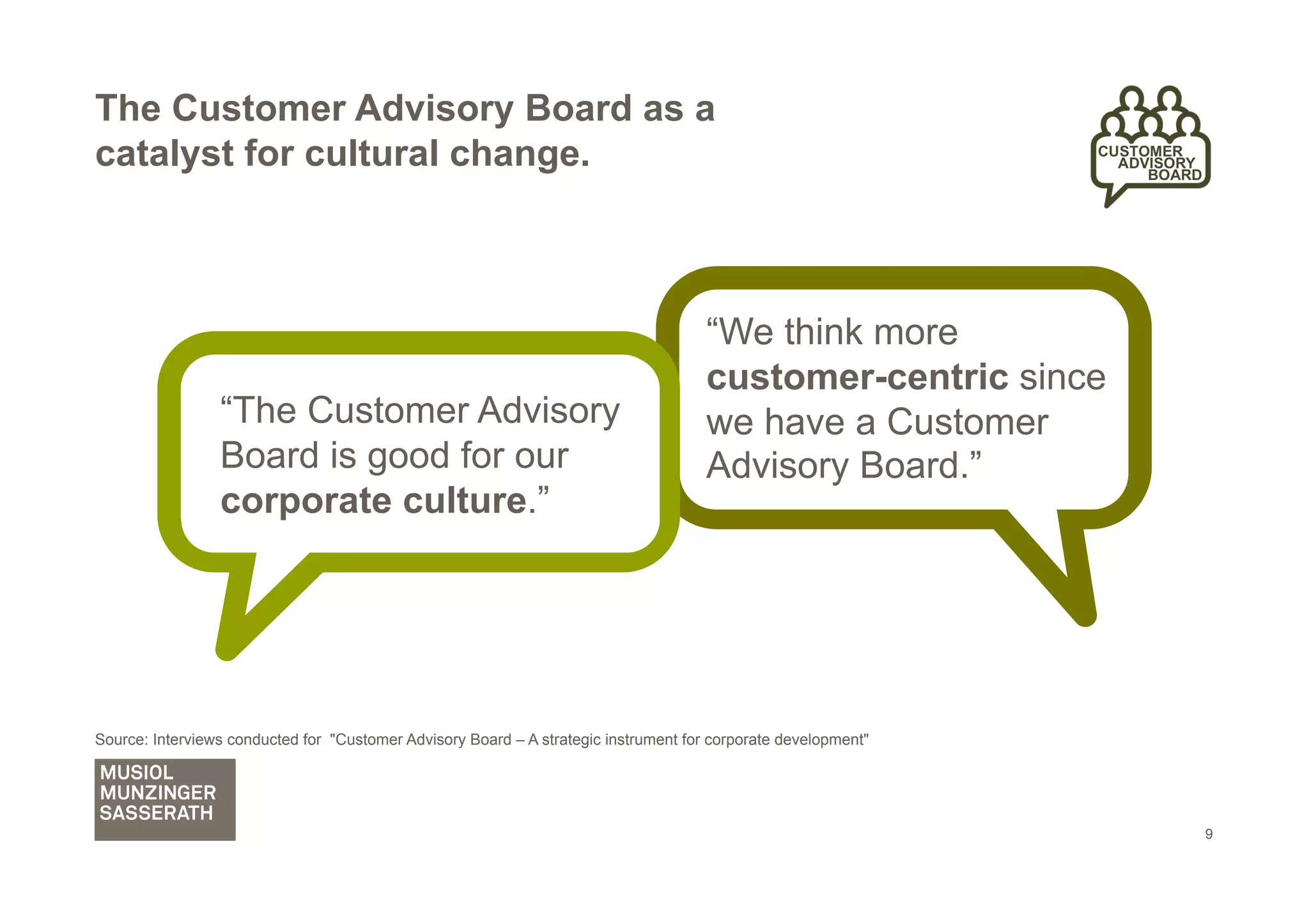 The Customer Advisory Board as a
catalyst for cultural change.



                                                                                      “We think more
                                                                                      customer-centric since
                 “The Customer Advisory                                               we have a Customer
                 Board is good for our                                                Advisory Board.”
                 corporate culture.”




Source: Interviews conducted for "Customer Advisory Board – A strategic instrument for corporate development"




                                                                                                                9
 