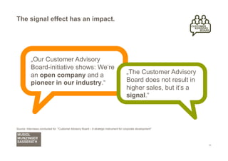 The signal effect has an impact.




           „Our Customer Advisory
           Board-initiative shows: We‘re
           an open company and a                                                        „The Customer Advisory
           pioneer in our industry.“                                                    Board does not result in
                                                                                        higher sales, but it’s a
                                                                                        signal.“



Source: Interviews conducted for "Customer Advisory Board – A strategic instrument for corporate development"




                                                                                                                   11
 