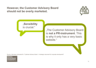 However, the Customer Advisory Board
should not be overly marketed.



                              „Sensibility
                              is crucial.“
                                                                          „The Customer Advisory Board
                                                                          is not a PR-instrument. This
                                                                          is why it only has a very basic
                                                                          website.“




Source: Interviews conducted for "Customer Advisory Board – A strategic instrument for corporate development"




                                                                                                                12
 