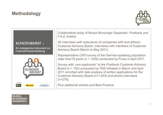 Methodology



              Collaborative study of Musiol Munzinger Sasserath, Postbank and
              F.A.Z.-Institut.
              30 interviews with executives of companies with and without
              Customer Advisory Board, interviews with members of Customer
              Advisory Board (March to May 2011).
              Representative CATI-survey of the German-speaking population
              older than18 years (n = 1002) conducted by Forsa in April 2011.
              Survey with „non-applicants“ to the Postbank Customer Advisory
              Board (n = 100) conducted by TNS Infratest in March and April
              2011 enriched with data analysis of written applications for the
              Customer Advisory Board (n=1.833) and phone interviews
              (n=276).
              Plus additional articles and Best Practice.




                                                                                 2
 