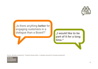„Is there anything better for
                engaging customers in a
                dialogue than a Board?“                                                    „I would like to be
                                                                                           part of it for a long
                                                                                           time.“




Source: Interviews conducted for "Customer Advisory Board – A strategic instrument for corporate development"




                                                                                                                   24
 