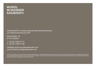 Gesellschaft für umsetzungsorientierte Markenberatung
und Markenentwicklung mbH
Rosenstraße 18
D-10178 Berlin
T +49 30.7790777-70
F +49 30.7790777-99
hello@musiolmunzingersasserath.com
www.musiolmunzingersasserath.com

Jede Verwertung der von Musiol Munzinger Sasserath Gesellschaft für umsetzungsorientierte Markenberatung und Markenentwicklung mbH erbrachten Präsentationsleistungen ist
ohne vorherige schriftliche Zustimmung des Unternehmens unzulässig. Dies gilt auch und gerade für Leistungen von Musiol Munzinger Sasserath, die nicht Gegenstand besonderer
gesetzlicher Rechte, insbesondere des Urheberrechts sind.
 