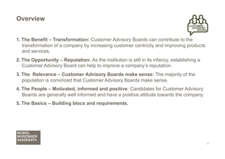 Overview


1.  The Benefit – Transformation: Customer Advisory Boards can contribute to the
    transformation of a company by increasing customer centricity and improving products
    and services.
2.  The Opportunity – Reputation: As the institution is still in its infancy, establishing a
    Customer Advisory Board can help to improve a company’s reputation.
3.  The Relevance – Customer Advisory Boards make sense: The majority of the
    population is convinced that Customer Advisory Boards make sense.
4.  The People – Motivated, informed and positive: Candidates for Customer Advisory
    Boards are generally well informed and have a positive attitude towards the company.
5.  The Basics – Building blocs and requirements.




                                                                                               3
 