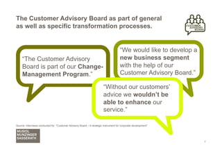The Customer Advisory Board as part of general
as well as specific transformation processes.


                                                                                      “We would like to develop a
     “The Customer Advisory                                                           new business segment
     Board is part of our Change-                                                     with the help of our
     Management Program.”                                                             Customer Advisory Board.”

                                                                        “Without our customers’
                                                                        advice we wouldn’t be
                                                                        able to enhance our
                                                                        service.”

Source: Interviews conducted for "Customer Advisory Board – A strategic instrument for corporate development"




                                                                                                                    7
 