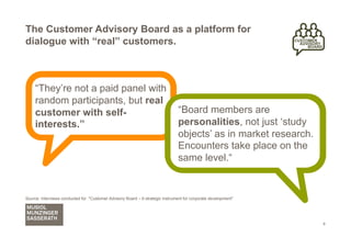The Customer Advisory Board as a platform for
dialogue with “real” customers.



     “They’re not a paid panel with
     random participants, but real
     customer with self-                                                        “Board members are
     interests.”                                                                personalities, not just ‘study
                                                                                objects’ as in market research.
                                                                                Encounters take place on the
                                                                                same level.“


Source: Interviews conducted for "Customer Advisory Board – A strategic instrument for corporate development"




                                                                                                                  8
 