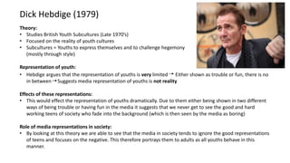 Dick Hebdige (1979)
Theory:
• Studies British Youth Subcultures (Late 1970’s)
• Focused on the reality of youth cultures
• Subcultures = Youths to express themselves and to challenge hegemony
(mostly through style)
Representation of youth:
• Hebdige argues that the representation of youths is very limited Either shown as trouble or fun, there is no
in between Suggests media representation of youths is not reality
Effects of these representations:
• This would effect the representation of youths dramatically. Due to them either being shown in two different
ways of being trouble or having fun in the media it suggests that we never get to see the good and hard
working teens of society who fade into the background (which is then seen by the media as boring)
Role of media representations in society:
• By looking at this theory we are able to see that the media in society tends to ignore the good representations
of teens and focuses on the negative. This therefore portrays them to adults as all youths behave in this
manner.
 