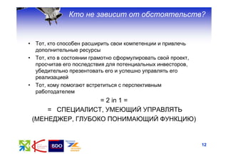Кто не зависит от обстоятельств?


•   Тот, кто способен расширить свои компетенции и привлечь
    дополнительные ресурсы
•   Тот, кто в состоянии грамотно сформулировать свой проект,
    просчитав его последствия для потенциальных инвесторов,
    убедительно презентовать его и успешно управлять его
    реализацией
•   Тот, кому помогают встретиться с перспективным
    работодателем
                     = 2 in 1 =
        = СПЕЦИАЛИСТ, УМЕЮЩИЙ УПРАВЛЯТЬ
    (МЕНЕДЖЕР, ГЛУБОКО ПОНИМАЮЩИЙ ФУНКЦИЮ)


                                                                12
 