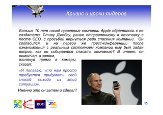 Кризис и уроки лидеров


Больше 10 лет назад правление компании Apple обратилось к ее
создателю, Стиву Джобсу, ранее отправленному в отставку с
поста CEO, с просьбой вернуться ради спасения компании. Он
согласился, и на первой же пресс-конференции после
ознакомления с реальным состоянием компании ему был задан
вопрос, как он собирается спасать компанию? В ответ, он
помолчал, а затем,
взглянув прямо в камеры,
сказал:
«Я полагаю, что нам просто
требуется придумать свой
способ   выхода  из   этой
ситуации».
Именно это он затем и сделал!


                                                               13
 