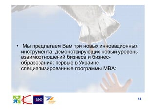 • Мы предлагаем Вам три новых инновационных
  инструмента, демонстрирующих новый уровень
  взаимоотношений бизнеса и бизнес-
  образования: первые в Украине
  специализированные программы MBA:




                                               14
 