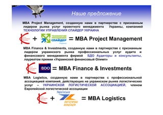 Наше предложение
МВА Project Management, созданную нами в партнерстве с признанным
лидером рынка услуг проектного менеджмента     Украины, компанией
ТЕХНОЛОГИИ УПРАВЛЕНИЯ СПАЙДЕР УКРАИНА


     +                    = МВА Project Management
МВА Finance & Investments, созданную нами в партнерстве с признанным
лидером украинского рынка профессиональных услуг аудита и
финансового менеджмента фирмой БДО Аудиторы и консультанты,
лауреатом премии «Украинский финансовый Олимп»


         + = МВА Finance & Investments
МВА Logistics, созданную нами в партнерстве с профессиональной
ассоциацией компаний, действующих на украинском рынке логистических
услуг – УКРАИНСКОЙ ЛОГИСТИЧЕСКОЙ АССОЦИАЦИЕЙ, членом
Европейской логистической ассоциации


               +                 = МВА Logistics                       15
 