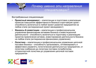 Почему именно эти направления
                          специализации?

Востребованные специализации:
•   Проектный менеджмент – компетенции в подготовке и реализации
    проектов повышения эффективности бизнеса в кратчайшие сроки -
    способность включиться в любой проект развития предприятия на
    любом этапе (антикризисный проект-менеджмент)
•   Финансы & инвестиции – компетенции в профессиональном
    управлении финансовыми активами бизнеса и инвестиционной
    деятельности - способность включиться в подготовку и реализацию
    проектов привлечения активов, инвестирования деятельности бизнеса
    на любом этапе (антикризисное финансовое управление)
•   Логистика – компетенции в профессиональном управлении цепочкой
    поставок бизнеса – способность организовать, оптимизировать и
    эффективно управлять логистической деятельностью предприятия, от
    логистики снабжения до логистики поставок потребителям,
    оттранспортной логистики дл управления цепочкой поставок
    предприятия


                                                                        17
 