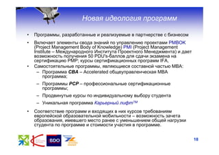 Новая идеология программ

•   Программы, разработанные и реализуемые в партнерстве с бизнесом
•   Включает элементы свода знаний по управлению проектами PMBOK
    (Project Management Body of Knowledge) PMI (Project Management
    Institute – Международного Института Проектного Менеджмента) и дает
    возможность получения 50 PDU's-баллов для сдачи экзамена на
    сертификацию РМР; курсы сертификационных программ IFA,
•   Самостоятельные программы, являющиеся составной частью МВА:
     – Программа CВА – Accelerated общеуправленческая MBA
         программа;
    – Программы РСР – профессиональные сертификационные
      программы;
    – Продвинутые курсы по индивидуальному выбору студента
    – Уникальная программа Карьерный лифтТМ
•   Соответствие программ и входящих в них курсов требованиям
    европейской образовательной мобильности – возможность зачета
    образования, имевшего место ранее с уменьшением общей нагрузки
    студента по программе и стоимости участия в программе.


                                                                          18
 