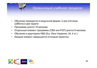 Организация учебного процесса


•   Обучение проводится в модульной форме: 2 дня (пятница-
    суббота) в две недели
•   Программа длится 16 месяцев
•   Отдельный элемент программы (СВА или РСР) длится 6 месяцев
•   Обучение в аудиториях KBS (б-р. Леси Украинки, 34, 4 эт.)
•   Каждый элемент завершается итоговым проектом




                                                                 20
 