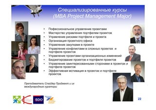 Специализированные курсы
                    (МВА Project Management Major)

             •   Пофессиональное управление проектами
             •   Мастерство управления портфелем проектов
             •   Управление рисками портфеля и проекта
             •   Организация проектного офиса
             •   Управление закупками в проекте
             •   Управление конфликтами в сложных проектах и
                 портфеле проектов
             •   Управление проектами организационных изменений
             •   Бюджетирование проектов и портфеля проектов
             •   Управление заинтересованными сторонами в проектах и
                 портфеле проектов
             •   Эффективная мотивация в проектах и портфеле
                 проектов


Преподаватели Спайдер Проджект и их
международные кураторы



                                                                       22
 
