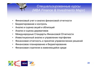 Специализированные курсы
                 (МВА Finance & Investments Major)


•   Финансовый учет и анализ финансовой отчетности
•   Бюджетирование и контроль
•   Анализ и оценка акций и облигаций
•   Анализ и оценка деривативов
•   Международные Стандарты Финансовой Отчетности
•   Инвестиционный анализ и управление портфелем
•   Финансовая отчетность и принятие управленческих решений
•   Финансовое планирование и бюджетирование
•   Финансовая стратегия в изменяющейся среде




                                                              23
 