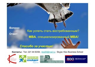 Вопрос:
                Как успеть стать востребованным?
Ответ:
                 МВА, специализированный MBA!

         Спасибо за участие!
 Контакты: Тел: 221 44 83/84; kbs00@mail.ru; Skype: Kiev Business School



                                                                           28
 